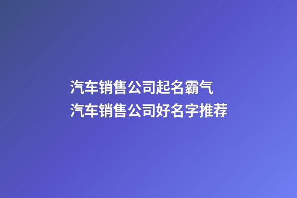 汽车销售公司起名霸气 汽车销售公司好名字推荐-第1张-公司起名-玄机派